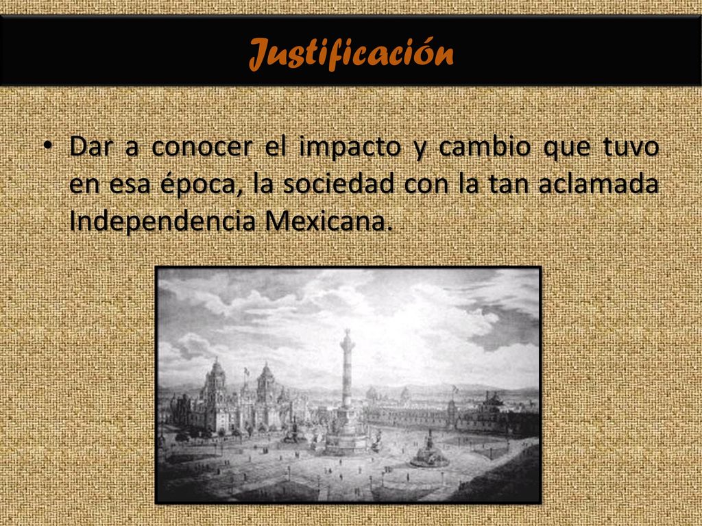 Justificación Dar a conocer el impacto y cambio que tuvo en esa época, la sociedad con la tan aclamada Independencia Mexicana.