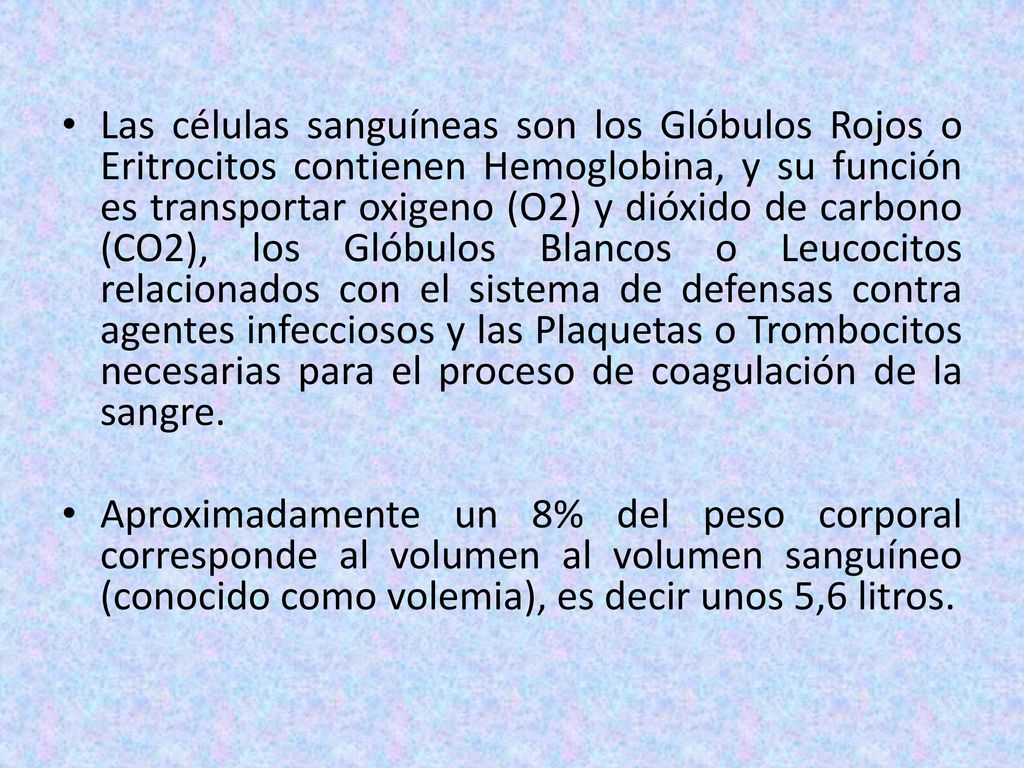 Las células sanguíneas son los Glóbulos Rojos o Eritrocitos contienen Hemoglobina, y su función es transportar oxigeno (O2) y dióxido de carbono (CO2), los Glóbulos Blancos o Leucocitos relacionados con el sistema de defensas contra agentes infecciosos y las Plaquetas o Trombocitos necesarias para el proceso de coagulación de la sangre.