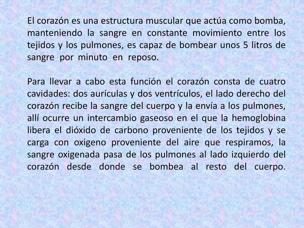El corazón es una estructura muscular que actúa como bomba, manteniendo la sangre en constante movimiento entre los tejidos y los pulmones, es capaz de bombear unos 5 litros de sangre..por..minuto..en..reposo.