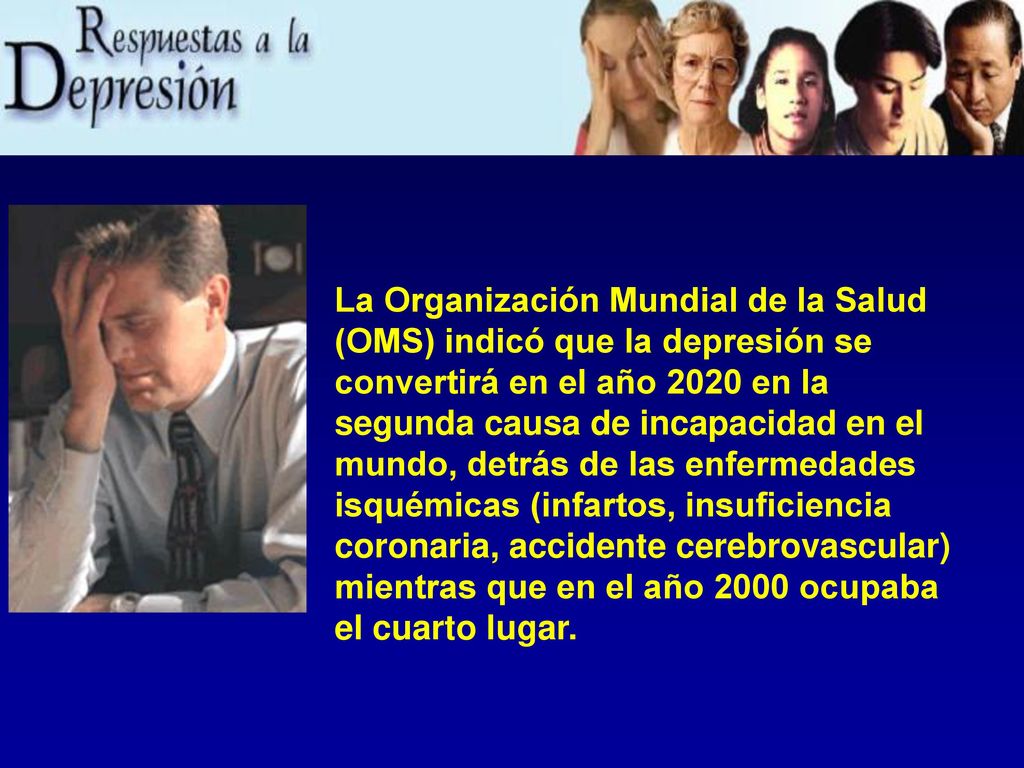 La Organización Mundial de la Salud (OMS) indicó que la depresión se convertirá en el año 2020 en la segunda causa de incapacidad en el mundo, detrás de las enfermedades isquémicas (infartos, insuficiencia coronaria, accidente cerebrovascular) mientras que en el año 2000 ocupaba el cuarto lugar.