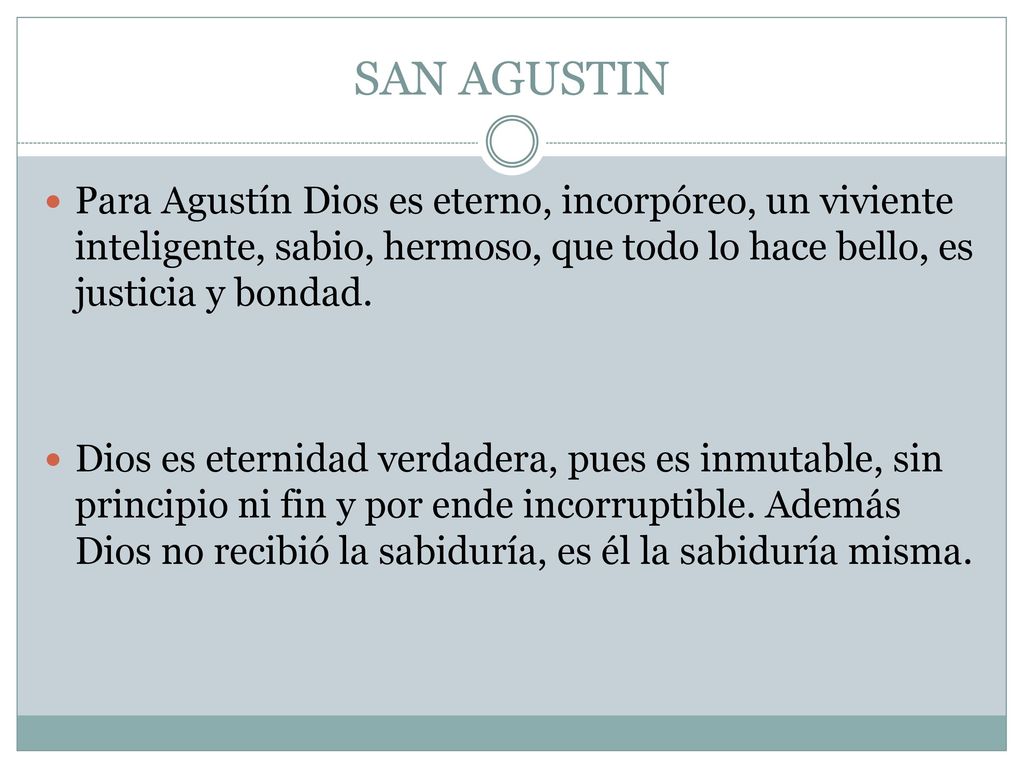 SAN AGUSTIN Para Agustín Dios es eterno, incorpóreo, un viviente inteligente, sabio, hermoso, que todo lo hace bello, es justicia y bondad.