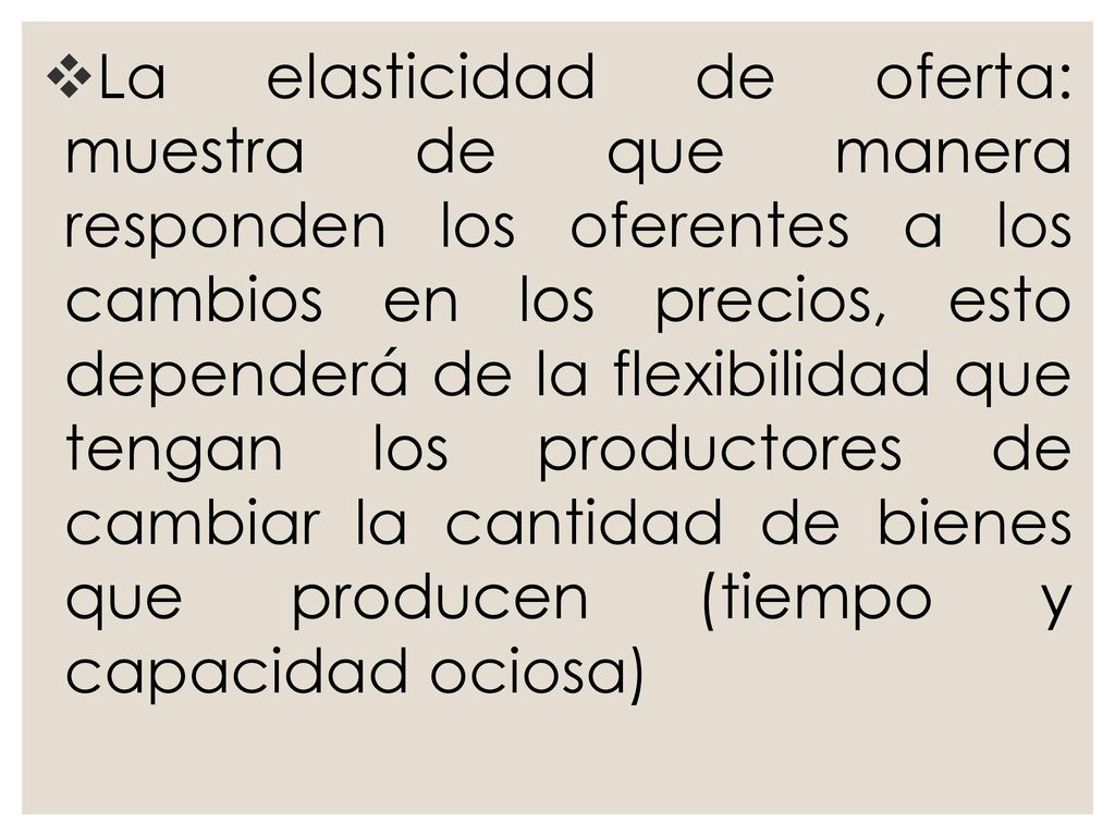 La elasticidad de oferta: muestra de que manera responden los oferentes a los cambios en los precios, esto dependerá de la flexibilidad que tengan los productores de cambiar la cantidad de bienes que producen (tiempo y capacidad ociosa)