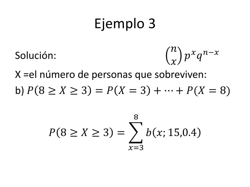 Ejemplo 3 Solución: 𝑛 𝑥 𝑝 𝑥 𝑞 𝑛−𝑥 X =el número de personas que sobreviven: b) 𝑃 8≥𝑋≥3 =𝑃 𝑋=3 +…+𝑃(𝑋=8) 𝑃 8≥𝑋≥3 = 𝑥=3 8 𝑏 𝑥;15,0.4