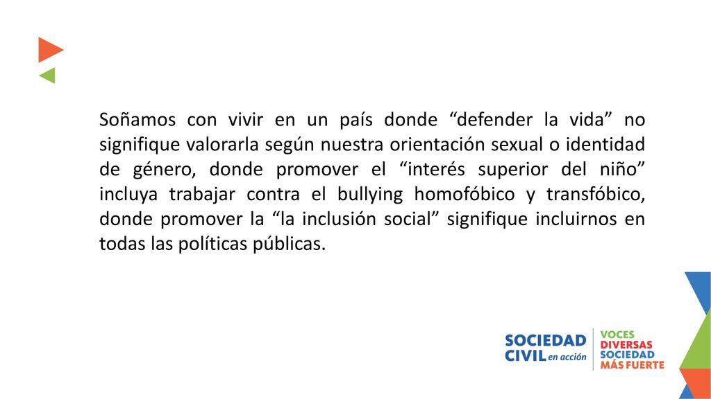 Soñamos con vivir en un país donde defender la vida no signifique valorarla según nuestra orientación sexual o identidad de género, donde promover el interés superior del niño incluya trabajar contra el bullying homofóbico y transfóbico, donde promover la la inclusión social signifique incluirnos en todas las políticas públicas.