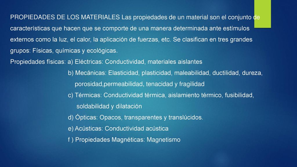PROPIEDADES DE LOS MATERIALES Las propiedades de un material son el conjunto de características que hacen que se comporte de una manera determinada ante estímulos externos como la luz, el calor, la aplicación de fuerzas, etc. Se clasifican en tres grandes grupos: Físicas, químicas y ecológicas.