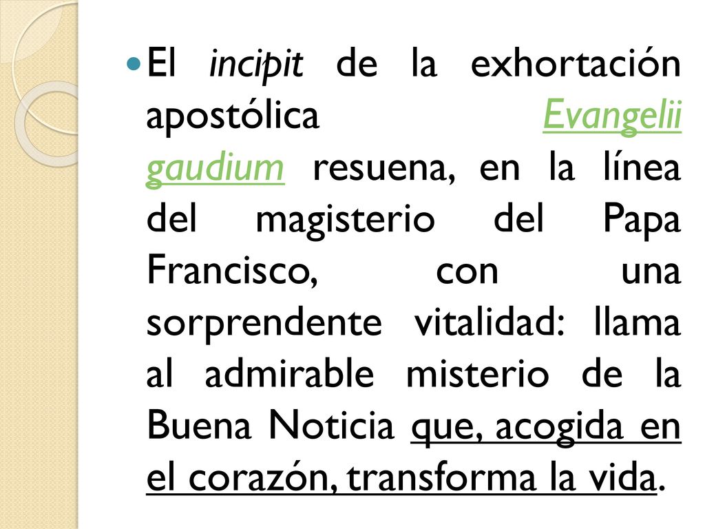 El incipit de la exhortación apostólica Evangelii gaudium resuena, en la línea del magisterio del Papa Francisco, con una sorprendente vitalidad: llama al admirable misterio de la Buena Noticia que, acogida en el corazón, transforma la vida.