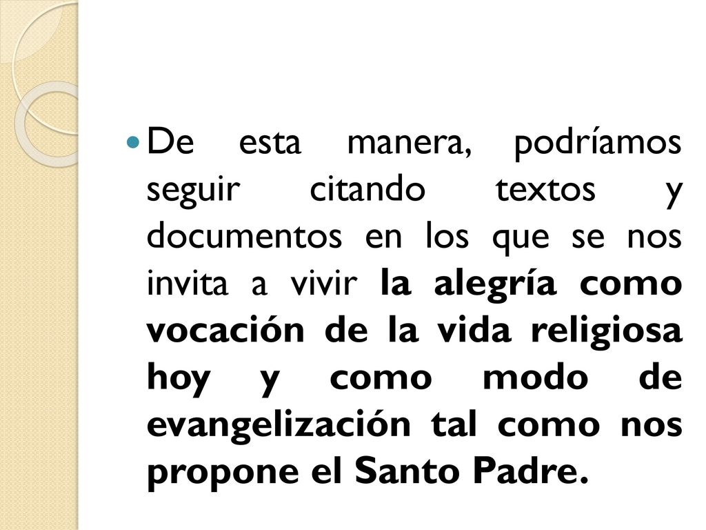 De esta manera, podríamos seguir citando textos y documentos en los que se nos invita a vivir la alegría como vocación de la vida religiosa hoy y como modo de evangelización tal como nos propone el Santo Padre.