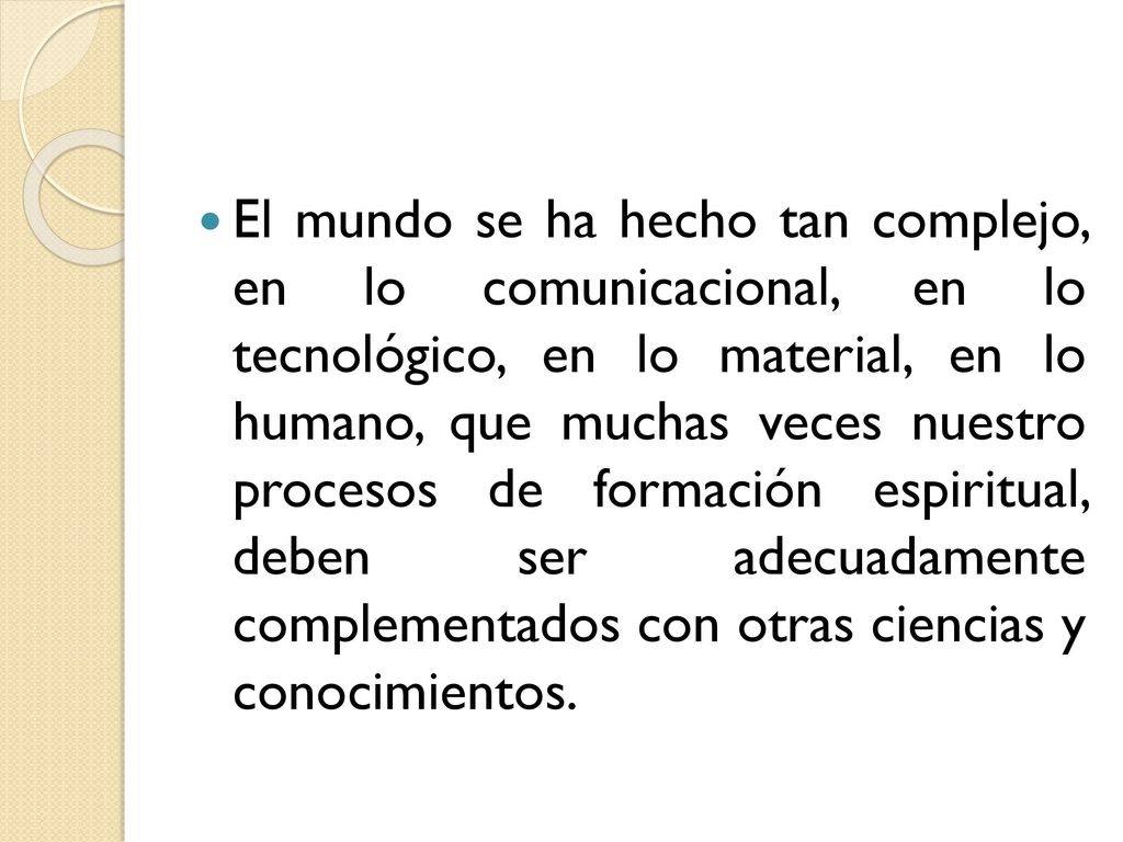 El mundo se ha hecho tan complejo, en lo comunicacional, en lo tecnológico, en lo material, en lo humano, que muchas veces nuestro procesos de formación espiritual, deben ser adecuadamente complementados con otras ciencias y conocimientos.