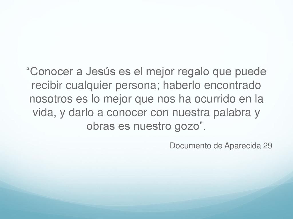 Conocer a Jesús es el mejor regalo que puede recibir cualquier persona; haberlo encontrado nosotros es lo mejor que nos ha ocurrido en la vida, y darlo a conocer con nuestra palabra y obras es nuestro gozo .