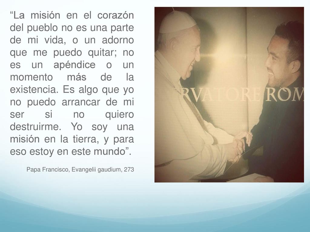 La misión en el corazón del pueblo no es una parte de mi vida, o un adorno que me puedo quitar; no es un apéndice o un momento más de la existencia. Es algo que yo no puedo arrancar de mi ser si no quiero destruirme. Yo soy una misión en la tierra, y para eso estoy en este mundo .