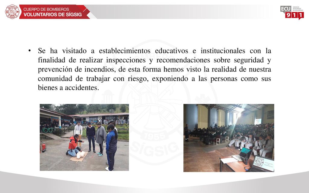 Se ha visitado a establecimientos educativos e institucionales con la finalidad de realizar inspecciones y recomendaciones sobre seguridad y prevención de incendios, de esta forma hemos visto la realidad de nuestra comunidad de trabajar con riesgo, exponiendo a las personas como sus bienes a accidentes.