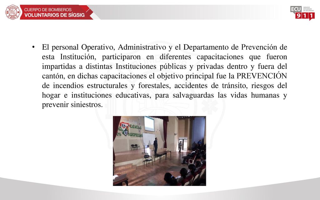 El personal Operativo, Administrativo y el Departamento de Prevención de esta Institución, participaron en diferentes capacitaciones que fueron impartidas a distintas Instituciones públicas y privadas dentro y fuera del cantón, en dichas capacitaciones el objetivo principal fue la PREVENCIÓN de incendios estructurales y forestales, accidentes de tránsito, riesgos del hogar e instituciones educativas, para salvaguardas las vidas humanas y prevenir siniestros.