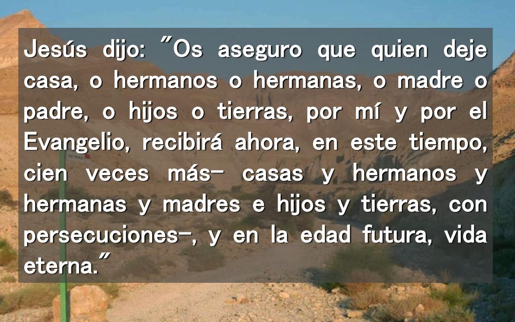 Jesús dijo: Os aseguro que quien deje casa, o hermanos o hermanas, o madre o padre, o hijos o tierras, por mí y por el Evangelio, recibirá ahora, en este tiempo, cien veces más- casas y hermanos y hermanas y madres e hijos y tierras, con persecuciones-, y en la edad futura, vida eterna.
