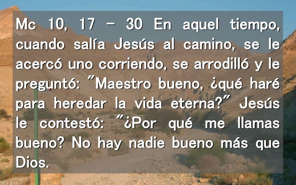 Mc 10, En aquel tiempo, cuando salía Jesús al camino, se le acercó uno corriendo, se arrodilló y le preguntó: Maestro bueno, ¿qué haré para heredar la vida eterna Jesús le contestó: ¿Por qué me llamas bueno.