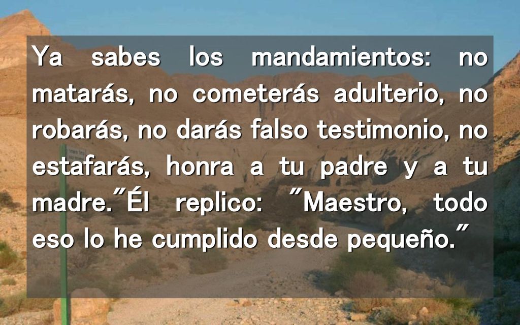Ya sabes los mandamientos: no matarás, no cometerás adulterio, no robarás, no darás falso testimonio, no estafarás, honra a tu padre y a tu madre. Él replico: Maestro, todo eso lo he cumplido desde pequeño.