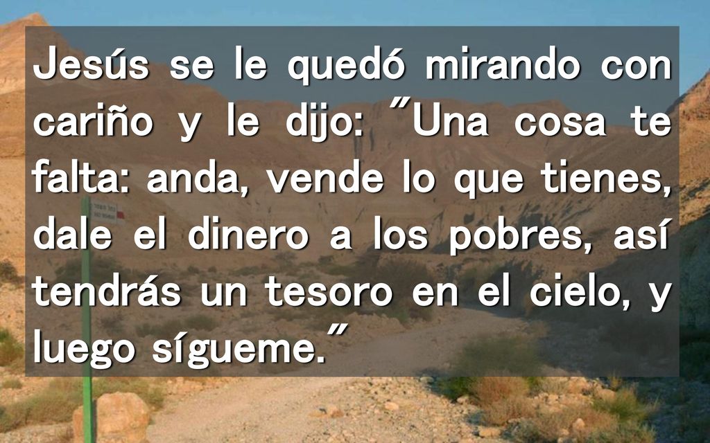 Jesús se le quedó mirando con cariño y le dijo: Una cosa te falta: anda, vende lo que tienes, dale el dinero a los pobres, así tendrás un tesoro en el cielo, y luego sígueme.