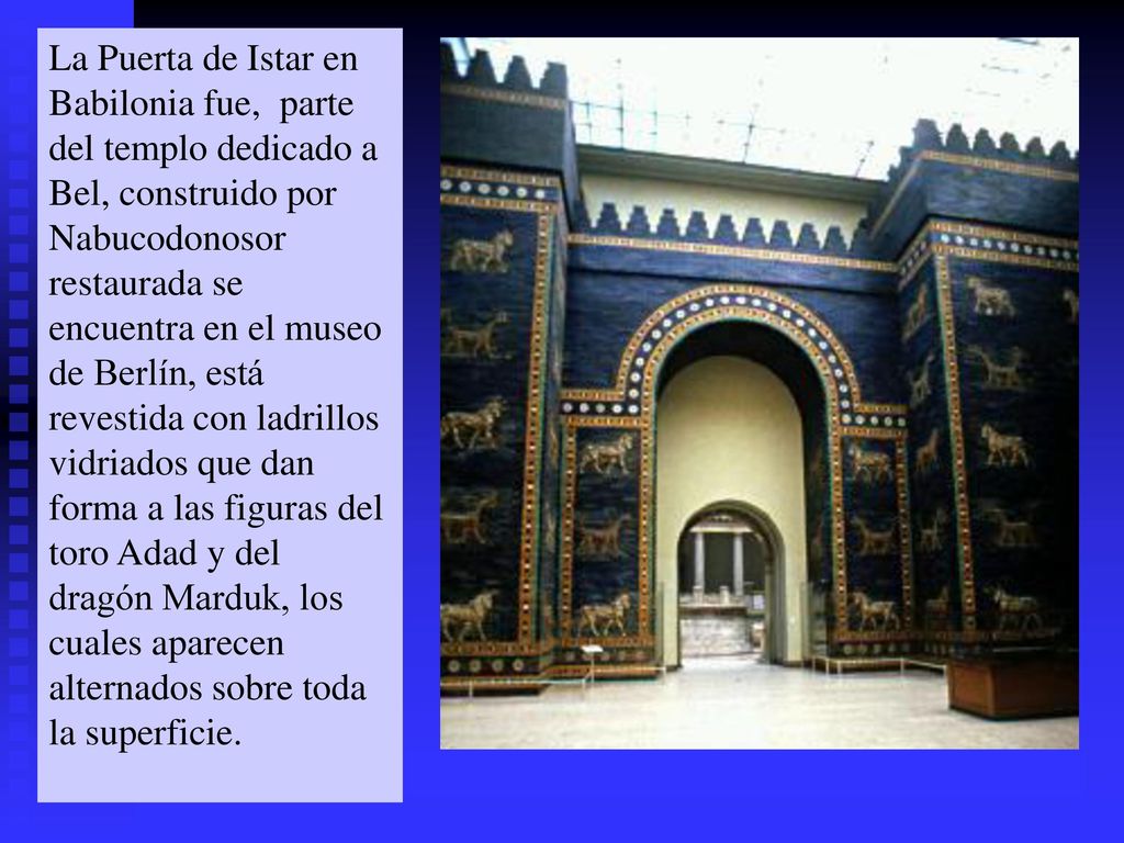 La Puerta de Istar en Babilonia fue, parte del templo dedicado a Bel, construido por Nabucodonosor restaurada se encuentra en el museo de Berlín, está revestida con ladrillos vidriados que dan forma a las figuras del toro Adad y del dragón Marduk, los cuales aparecen alternados sobre toda la superficie.