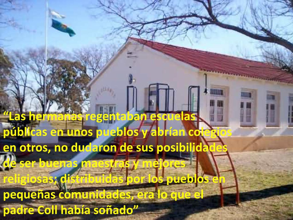 Las hermanas regentaban escuelas públicas en unos pueblos y abrían colegios en otros, no dudaron de sus posibilidades de ser buenas maestras y mejores religiosas; distribuidas por los pueblos en pequeñas comunidades, era lo que el padre Coll había soñado