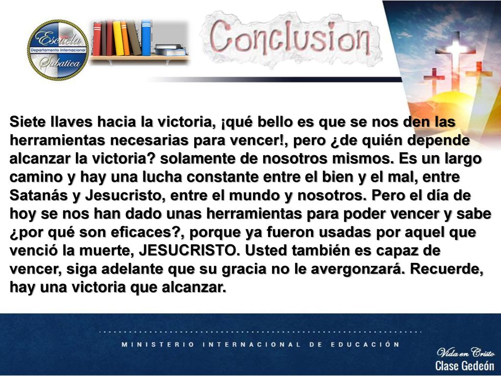 Siete llaves hacia la victoria, ¡qué bello es que se nos den las herramientas necesarias para vencer!, pero ¿de quién depende alcanzar la victoria solamente de nosotros mismos. Es un largo camino y hay una lucha constante entre el bien y el mal, entre Satanás y Jesucristo, entre el mundo y nosotros. Pero el día de hoy se nos han dado unas herramientas para poder vencer y sabe ¿por qué son eficaces , porque ya fueron usadas por aquel que venció la muerte, JESUCRISTO. Usted también es capaz de vencer, siga adelante que su gracia no le avergonzará. Recuerde, hay una victoria que alcanzar.
