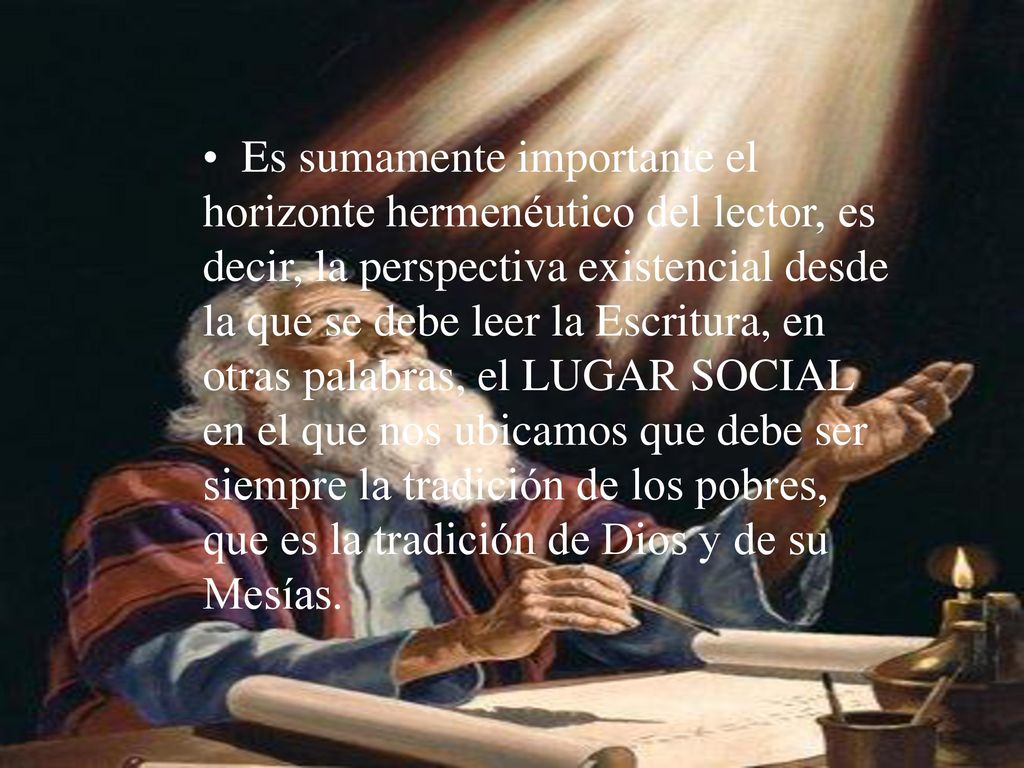 Es sumamente importante el horizonte hermenéutico del lector, es decir, la perspectiva existencial desde la que se debe leer la Escritura, en otras palabras, el LUGAR SOCIAL en el que nos ubicamos que debe ser siempre la tradición de los pobres, que es la tradición de Dios y de su Mesías.