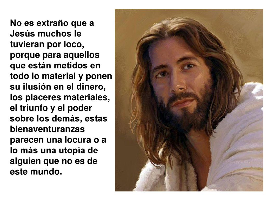 No es extraño que a Jesús muchos le tuvieran por loco, porque para aquellos que están metidos en todo lo material y ponen su ilusión en el dinero, los placeres materiales, el triunfo y el poder sobre los demás, estas bienaventuranzas parecen una locura o a lo más una utopía de alguien que no es de este mundo.