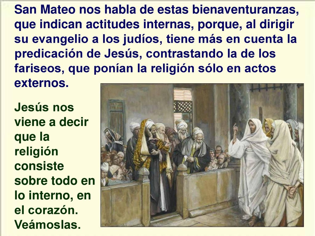 San Mateo nos habla de estas bienaventuranzas, que indican actitudes internas, porque, al dirigir su evangelio a los judíos, tiene más en cuenta la predicación de Jesús, contrastando la de los fariseos, que ponían la religión sólo en actos externos.
