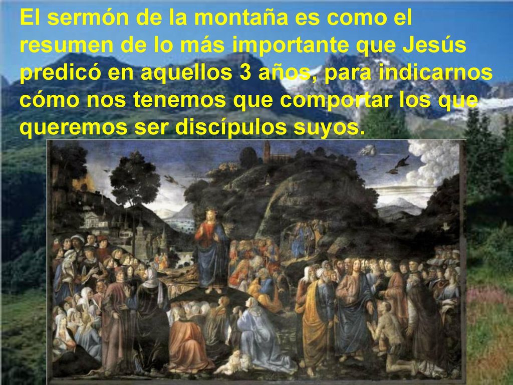 El sermón de la montaña es como el resumen de lo más importante que Jesús predicó en aquellos 3 años, para indicarnos cómo nos tenemos que comportar los que queremos ser discípulos suyos.