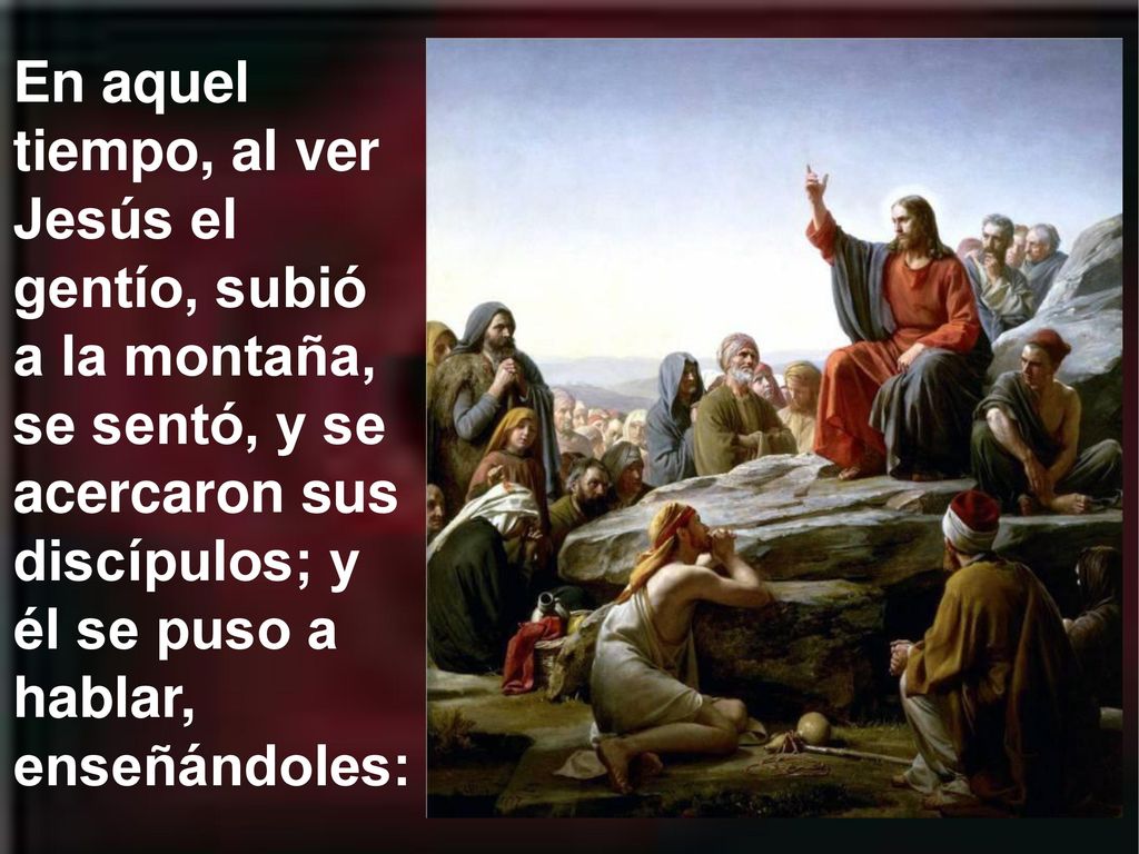 En aquel tiempo, al ver Jesús el gentío, subió a la montaña, se sentó, y se acercaron sus discípulos; y él se puso a hablar, enseñándoles:
