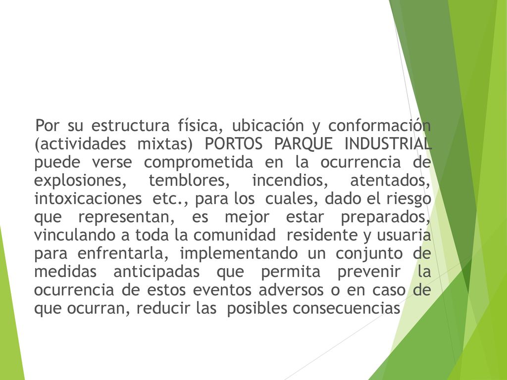 Por su estructura física, ubicación y conformación (actividades mixtas) PORTOS PARQUE INDUSTRIAL puede verse comprometida en la ocurrencia de explosiones, temblores, incendios, atentados, intoxicaciones etc., para los cuales, dado el riesgo que representan, es mejor estar preparados, vinculando a toda la comunidad residente y usuaria para enfrentarla, implementando un conjunto de medidas anticipadas que permita prevenir la ocurrencia de estos eventos adversos o en caso de que ocurran, reducir las posibles consecuencias