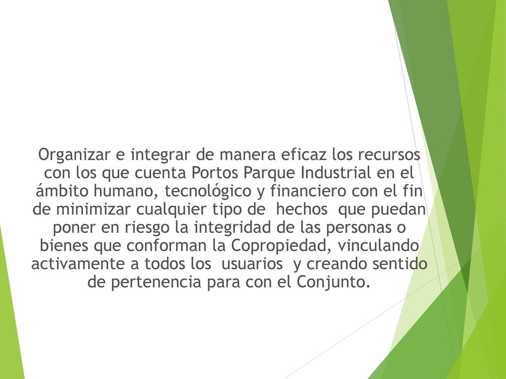Organizar e integrar de manera eficaz los recursos con los que cuenta Portos Parque Industrial en el ámbito humano, tecnológico y financiero con el fin de minimizar cualquier tipo de hechos que puedan poner en riesgo la integridad de las personas o bienes que conforman la Copropiedad, vinculando activamente a todos los usuarios y creando sentido de pertenencia para con el Conjunto.