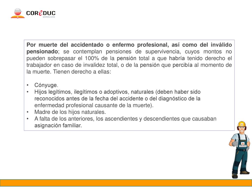 Por muerte del accidentado o enfermo profesional, así como del inválido pensionado; se contemplan pensiones de supervivencia, cuyos montos no pueden sobrepasar el 100% de la pensión total a que habría tenido derecho el trabajador en caso de invalidez total, o de la pensión que percibía al momento de la muerte. Tienen derecho a ellas: