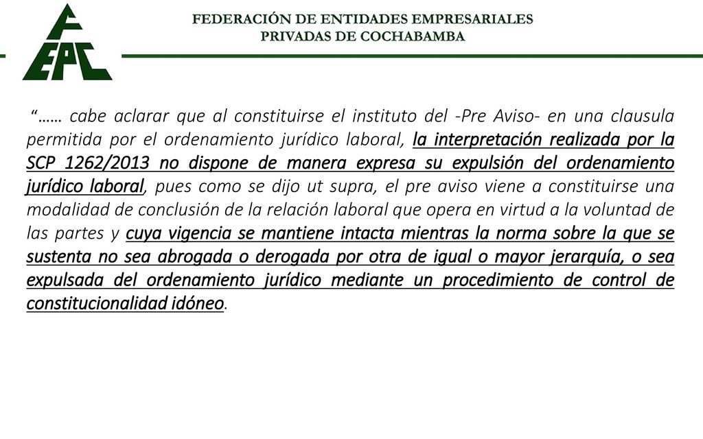 …… cabe aclarar que al constituirse el instituto del -Pre Aviso- en una clausula permitida por el ordenamiento jurídico laboral, la interpretación realizada por la SCP 1262/2013 no dispone de manera expresa su expulsión del ordenamiento jurídico laboral, pues como se dijo ut supra, el pre aviso viene a constituirse una modalidad de conclusión de la relación laboral que opera en virtud a la voluntad de las partes y cuya vigencia se mantiene intacta mientras la norma sobre la que se sustenta no sea abrogada o derogada por otra de igual o mayor jerarquía, o sea expulsada del ordenamiento jurídico mediante un procedimiento de control de constitucionalidad idóneo.