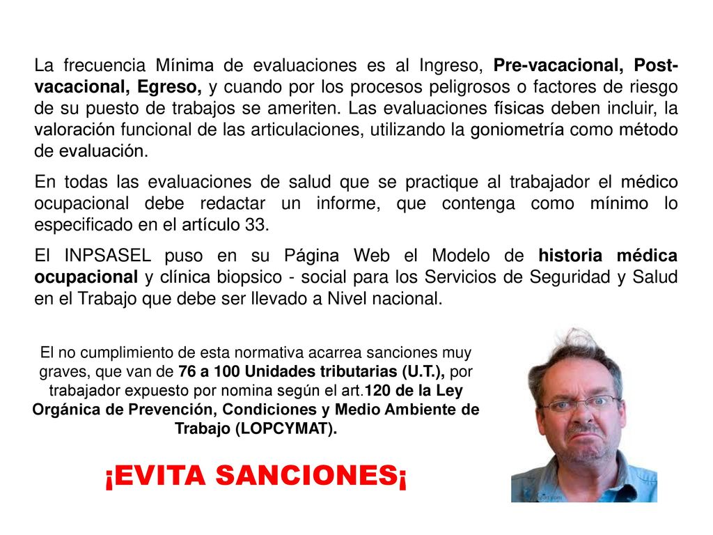 La frecuencia Mínima de evaluaciones es al Ingreso, Pre-vacacional, Post-vacacional, Egreso, y cuando por los procesos peligrosos o factores de riesgo de su puesto de trabajos se ameriten. Las evaluaciones físicas deben incluir, la valoración funcional de las articulaciones, utilizando la goniometría como método de evaluación.