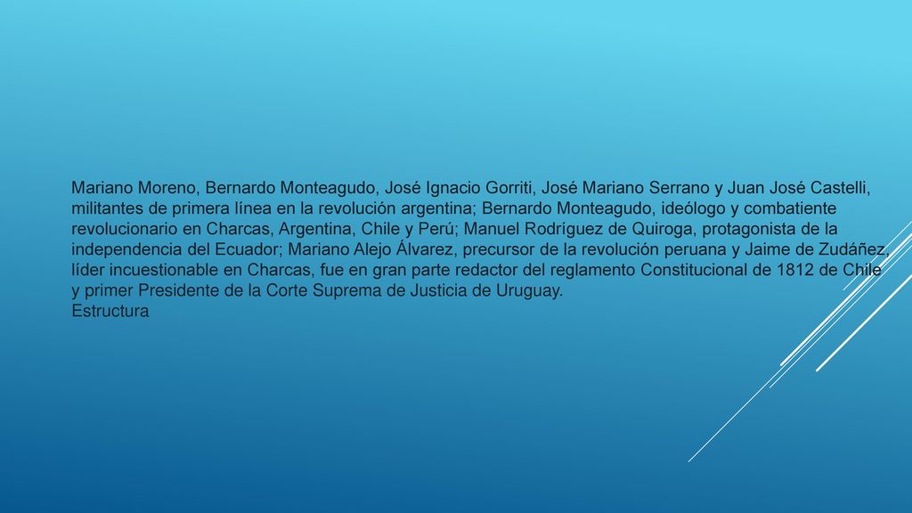 Mariano Moreno, Bernardo Monteagudo, José Ignacio Gorriti, José Mariano Serrano y Juan José Castelli, militantes de primera línea en la revolución argentina; Bernardo Monteagudo, ideólogo y combatiente revolucionario en Charcas, Argentina, Chile y Perú; Manuel Rodríguez de Quiroga, protagonista de la independencia del Ecuador; Mariano Alejo Álvarez, precursor de la revolución peruana y Jaime de Zudáñez, líder incuestionable en Charcas, fue en gran parte redactor del reglamento Constitucional de 1812 de Chile y primer Presidente de la Corte Suprema de Justicia de Uruguay.