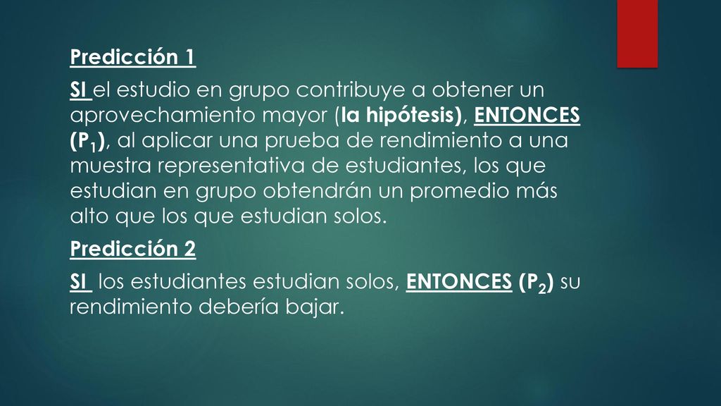Predicción 1 SI el estudio en grupo contribuye a obtener un aprovechamiento mayor (la hipótesis), ENTONCES (P1), al aplicar una prueba de rendimiento a una muestra representativa de estudiantes, los que estudian en grupo obtendrán un promedio más alto que los que estudian solos.
