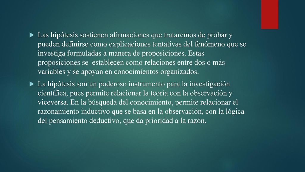Las hipótesis sostienen afirmaciones que trataremos de probar y pueden definirse como explicaciones tentativas del fenómeno que se investiga formuladas a manera de proposiciones. Estas proposiciones se establecen como relaciones entre dos o más variables y se apoyan en conocimientos organizados.