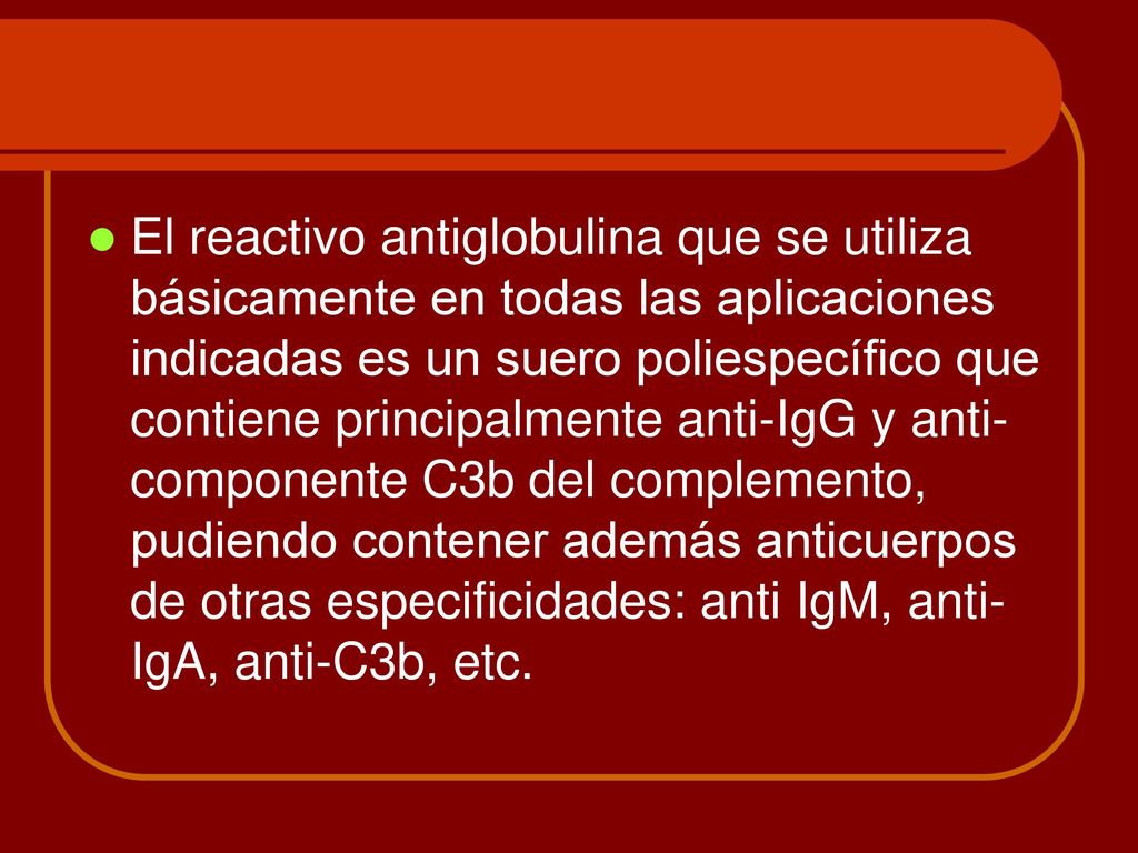 El reactivo antiglobulina que se utiliza básicamente en todas las aplicaciones indicadas es un suero poliespecífico que contiene principalmente anti-IgG y anti-componente C3b del complemento, pudiendo contener además anticuerpos de otras especificidades: anti IgM, anti-IgA, anti-C3b, etc.