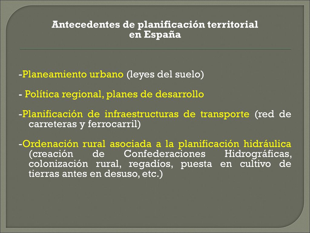Antecedentes de planificación territorial en España -Planeamiento urbano (leyes del suelo) - Política regional, planes de desarrollo -Planificación de infraestructuras de transporte (red de carreteras y ferrocarril) -Ordenación rural asociada a la planificación hidráulica (creación de Confederaciones Hidrográficas, colonización rural, regadíos, puesta en cultivo de tierras antes en desuso, etc.)
