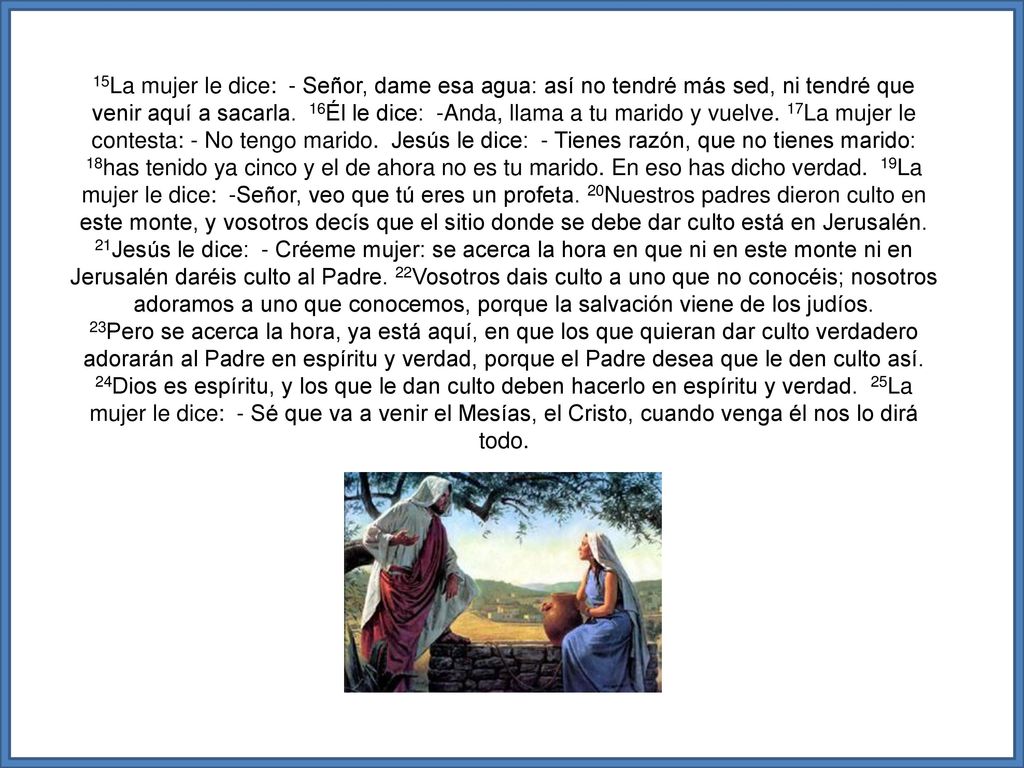 15La mujer le dice: - Señor, dame esa agua: así no tendré más sed, ni tendré que venir aquí a sacarla. 16Él le dice: -Anda, llama a tu marido y vuelve. 17La mujer le contesta: - No tengo marido. Jesús le dice: - Tienes razón, que no tienes marido: 18has tenido ya cinco y el de ahora no es tu marido. En eso has dicho verdad. 19La mujer le dice: -Señor, veo que tú eres un profeta. 20Nuestros padres dieron culto en este monte, y vosotros decís que el sitio donde se debe dar culto está en Jerusalén. 21Jesús le dice: - Créeme mujer: se acerca la hora en que ni en este monte ni en Jerusalén daréis culto al Padre. 22Vosotros dais culto a uno que no conocéis; nosotros adoramos a uno que conocemos, porque la salvación viene de los judíos.
