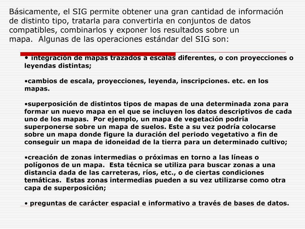 Básicamente, el SIG permite obtener una gran cantidad de información de distinto tipo, tratarla para convertirla en conjuntos de datos compatibles, combinarlos y exponer los resultados sobre un mapa. Algunas de las operaciones estándar del SIG son: