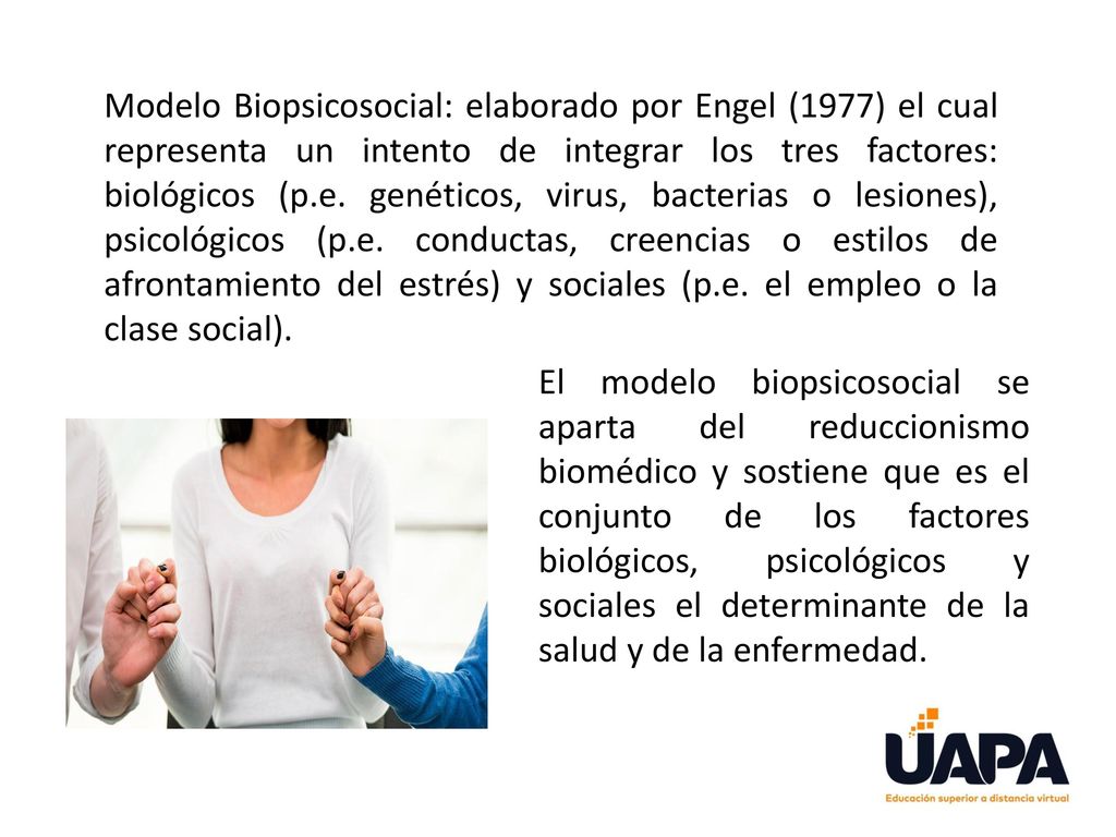 Modelo Biopsicosocial: elaborado por Engel (1977) el cual representa un intento de integrar los tres factores: biológicos (p.e. genéticos, virus, bacterias o lesiones), psicológicos (p.e. conductas, creencias o estilos de afrontamiento del estrés) y sociales (p.e. el empleo o la clase social).