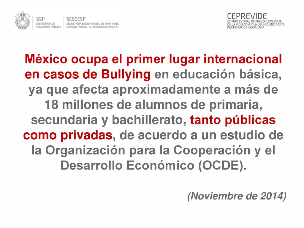 México ocupa el primer lugar internacional en casos de Bullying en educación básica, ya que afecta aproximadamente a más de 18 millones de alumnos de primaria, secundaria y bachillerato, tanto públicas como privadas, de acuerdo a un estudio de la Organización para la Cooperación y el Desarrollo Económico (OCDE).