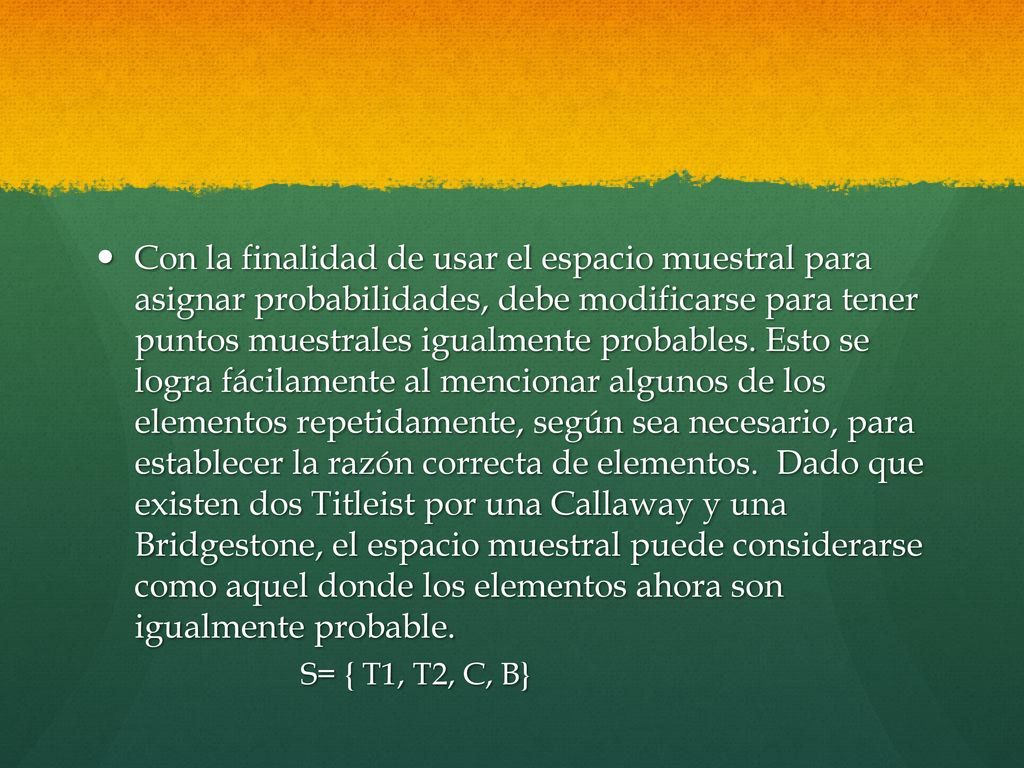 Con la finalidad de usar el espacio muestral para asignar probabilidades, debe modificarse para tener puntos muestrales igualmente probables. Esto se logra fácilamente al mencionar algunos de los elementos repetidamente, según sea necesario, para establecer la razón correcta de elementos. Dado que existen dos Titleist por una Callaway y una Bridgestone, el espacio muestral puede considerarse como aquel donde los elementos ahora son igualmente probable.