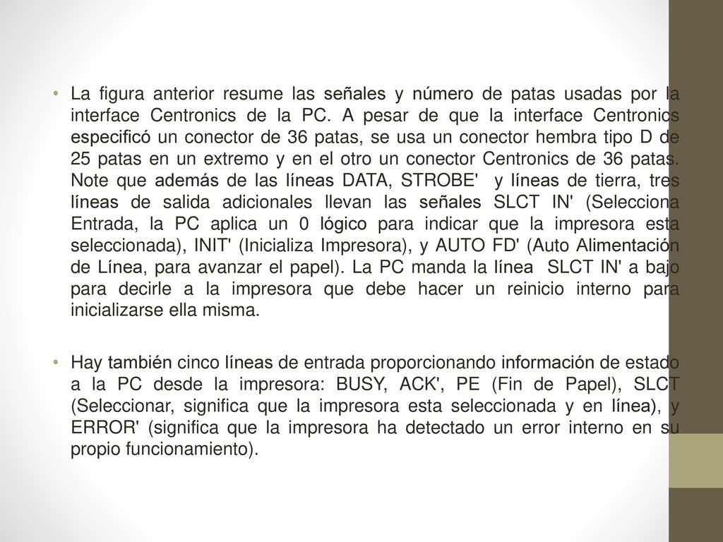 La figura anterior resume las señales y número de patas usadas por la interface Centronics de la PC. A pesar de que la interface Centronics especificó un conector de 36 patas, se usa un conector hembra tipo D de 25 patas en un extremo y en el otro un conector Centronics de 36 patas. Note que además de las líneas DATA, STROBE y líneas de tierra, tres líneas de salida adicionales llevan las señales SLCT IN (Selecciona Entrada, la PC aplica un 0 lógico para indicar que la impresora esta seleccionada), INIT (Inicializa Impresora), y AUTO FD (Auto Alimentación de Línea, para avanzar el papel). La PC manda la línea SLCT IN a bajo para decirle a la impresora que debe hacer un reinicio interno para inicializarse ella misma.