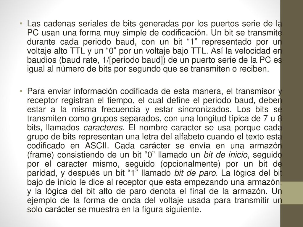 Las cadenas seriales de bits generadas por los puertos serie de la PC usan una forma muy simple de codificación. Un bit se transmite durante cada periodo baud, con un bit 1 representado por un voltaje alto TTL y un 0 por un voltaje bajo TTL. Así la velocidad en baudios (baud rate, 1/[periodo baud]) de un puerto serie de la PC es igual al número de bits por segundo que se transmiten o reciben.
