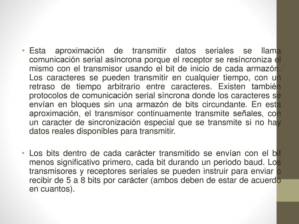 Esta aproximación de transmitir datos seriales se llama comunicación serial asíncrona porque el receptor se resíncroniza el mismo con el transmisor usando el bit de inicio de cada armazón. Los caracteres se pueden transmitir en cualquier tiempo, con un retraso de tiempo arbitrario entre caracteres. Existen también protocolos de comunicación serial síncrona donde los caracteres se envían en bloques sin una armazón de bits circundante. En esta aproximación, el transmisor continuamente transmite señales, con un caracter de sincronización especial que se transmite si no hay datos reales disponibles para transmitir.