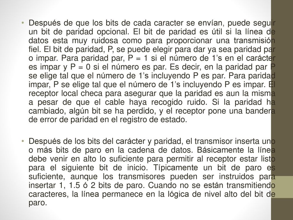 Después de que los bits de cada caracter se envían, puede seguir un bit de paridad opcional. El bit de paridad es útil si la línea de datos esta muy ruidosa como para proporcionar una transmisión fiel. El bit de paridad, P, se puede elegir para dar ya sea paridad par o impar. Para paridad par, P = 1 si el número de 1’s en el carácter es impar y P = 0 si el número es par. Es decir, en la paridad par P se elige tal que el número de 1’s incluyendo P es par. Para paridad impar, P se elige tal que el número de 1’s incluyendo P es impar. El receptor local checa para asegurar que la paridad es aun la misma a pesar de que el cable haya recogido ruido. Si la paridad ha cambiado, algún bit se ha perdido, y el receptor pone una bandera de error de paridad en el registro de estado.