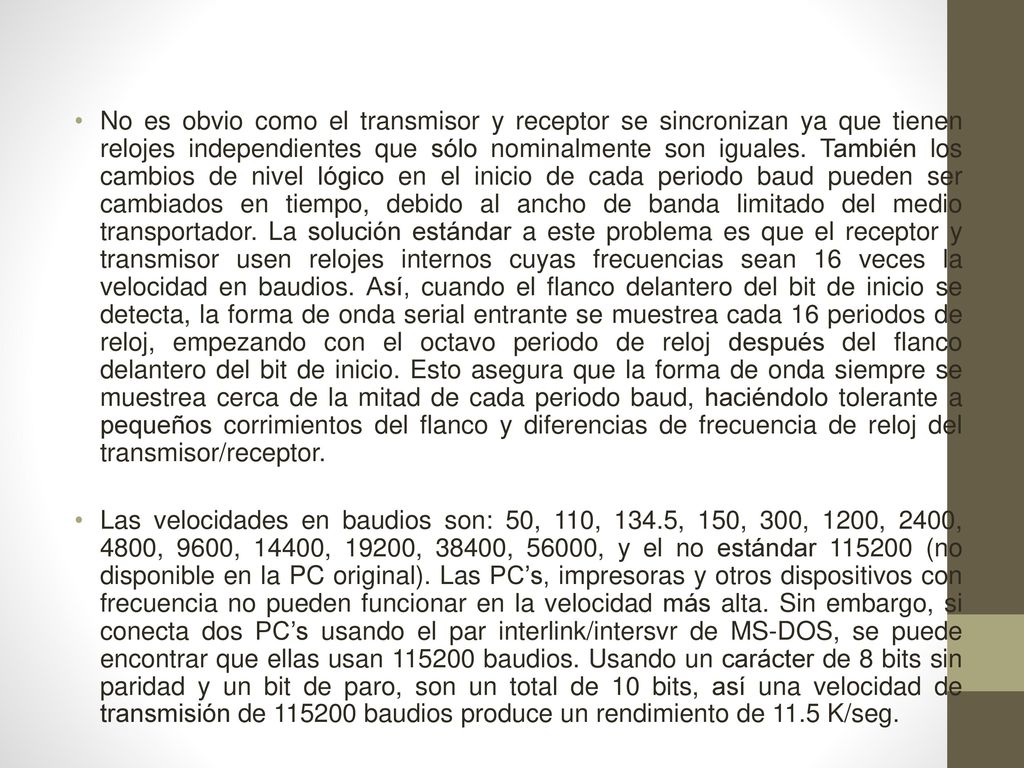 No es obvio como el transmisor y receptor se sincronizan ya que tienen relojes independientes que sólo nominalmente son iguales. También los cambios de nivel lógico en el inicio de cada periodo baud pueden ser cambiados en tiempo, debido al ancho de banda limitado del medio transportador. La solución estándar a este problema es que el receptor y transmisor usen relojes internos cuyas frecuencias sean 16 veces la velocidad en baudios. Así, cuando el flanco delantero del bit de inicio se detecta, la forma de onda serial entrante se muestrea cada 16 periodos de reloj, empezando con el octavo periodo de reloj después del flanco delantero del bit de inicio. Esto asegura que la forma de onda siempre se muestrea cerca de la mitad de cada periodo baud, haciéndolo tolerante a pequeños corrimientos del flanco y diferencias de frecuencia de reloj del transmisor/receptor.