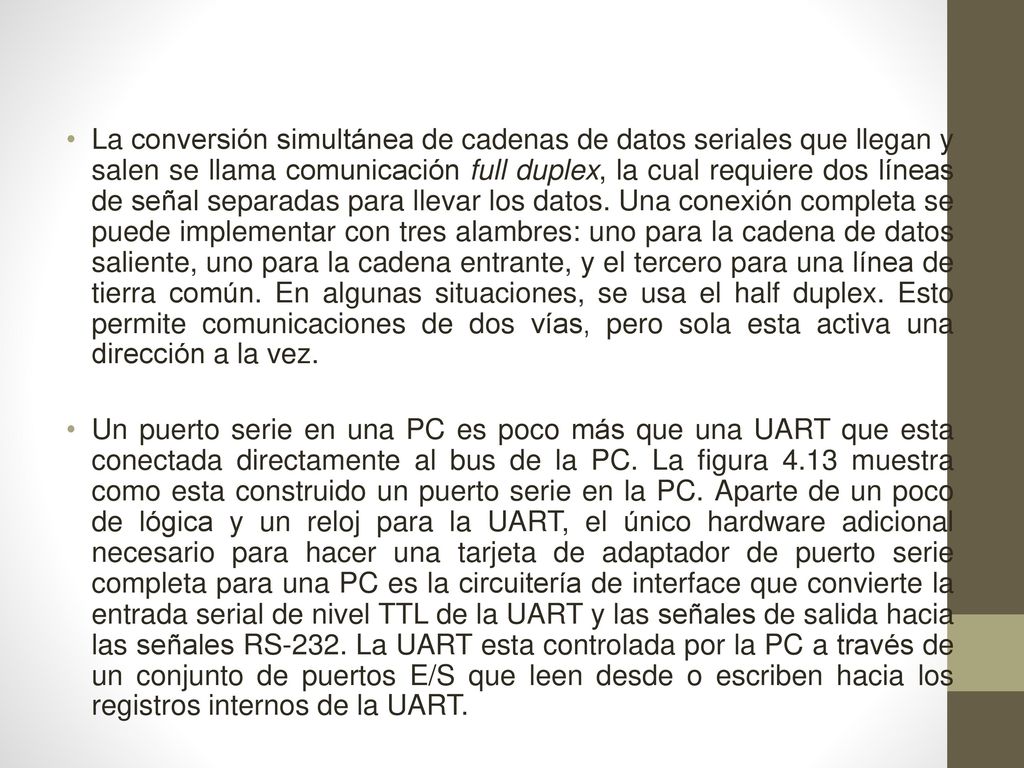 La conversión simultánea de cadenas de datos seriales que llegan y salen se llama comunicación full duplex, la cual requiere dos líneas de señal separadas para llevar los datos. Una conexión completa se puede implementar con tres alambres: uno para la cadena de datos saliente, uno para la cadena entrante, y el tercero para una línea de tierra común. En algunas situaciones, se usa el half duplex. Esto permite comunicaciones de dos vías, pero sola esta activa una dirección a la vez.