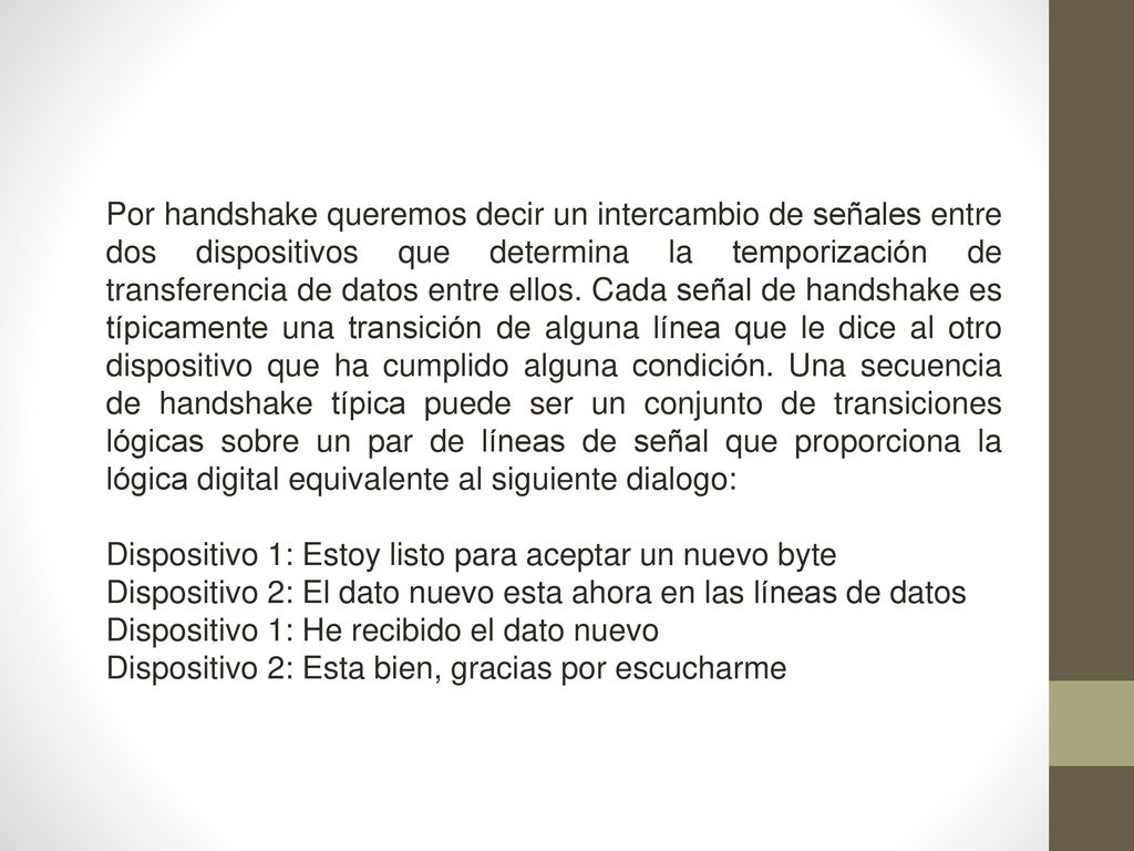 Por handshake queremos decir un intercambio de señales entre dos dispositivos que determina la temporización de transferencia de datos entre ellos. Cada señal de handshake es típicamente una transición de alguna línea que le dice al otro dispositivo que ha cumplido alguna condición. Una secuencia de handshake típica puede ser un conjunto de transiciones lógicas sobre un par de líneas de señal que proporciona la lógica digital equivalente al siguiente dialogo: